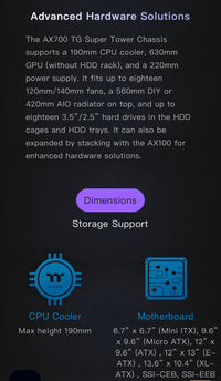 Thermaltake AX700 Super Tower; SSI-CEB/SSI-EEB/XL-ATX/E-ATX; 560mm Radiator Support; 360mm-630mm GPU Clearance; Support for up to 18x 3.5 or 2.5"; Supports 2X 5.25; CA-11B-00F1NN-00

Brand Thermaltake
Motherboard Compatability Extended ATX, Server ATX, AT